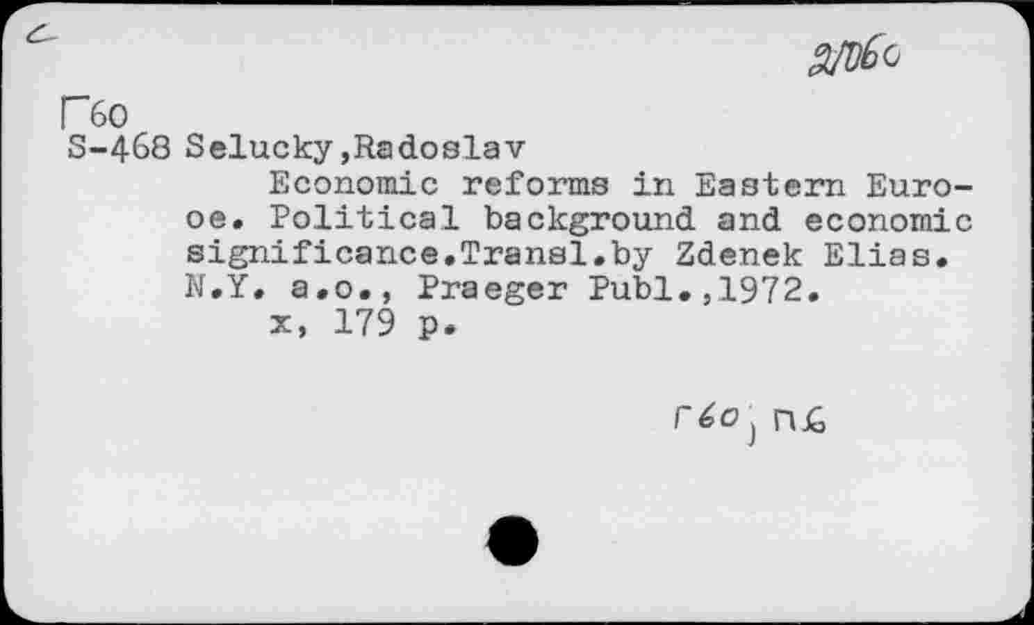 ﻿F6o
S-468 Selucky,Radoslav
Economic reforms in Eastern Euro-oe. Political background and economic significance.Transl.by Zdenek Elias. N.Y. a.o., Praeger Publ.,1972.
x, 179 p.
r6o} n£